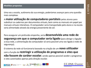 MOÇÃO 3
Medidas propostas


Uma vez a escola, autónoma da sua energia, poderíamos avançar para uma questão
mais complexa:
A maior utilização de computadores portáteis pelos alunos para
substituir os cadernos por documentos virtuais, bem como os manuais em papel por
manuais virtuais interativos. O computador seria transportado pelo aluno e na escola
seria alimentado através da energia proveniente do sol.


Para assegurar um profundo empenho, seria desenvolvida        uma rede de
segurança em que o computador seria ligado (para obrigar a ligação
a essa rede, a alimentação do computador só seria possível uma vez ligada à rede de
segurança).
O sistema da rede só funcionaria baseado na criação de um novo utilizador
com a função de restringir
                     a utilização de programas e sites que
não fossem de caráter escolar, sendo apenas possível aceder a programas
e sites autorizados apenas pela direção escolar.
                                                                                       04
                                                                                       Fev
                                                                                       2013
 