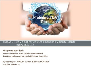 MOÇÃO 4 – COMO PODEREMOS SER CIDADÃOS AMBIENTALMENTE
          RESPONSÁVEIS?

Grupo responsável:
Curso Profissional P19 – Técnico de Multimédia
Logotipos elaborados por: Sofia Oliveira e Hugo Silva

Apresentação – MIGUEL SOUSA & SOFIA OLIVEIRA
11º ano, turma P19
 