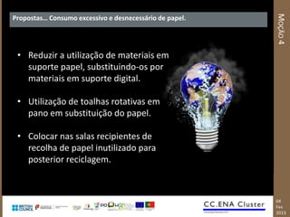 MOÇÃO 4
Propostas… Consumo excessivo e desnecessário de papel.




 • Reduzir a utilização de materiais em
   suporte papel, substituindo-os por
   materiais em suporte digital.

 • Utilização de toalhas rotativas em
   pano em substituição do papel.

 • Colocar nas salas recipientes de
   recolha de papel inutilizado para
   posterior reciclagem.



                                                         04
                                                         Fev
                                                         2013
 