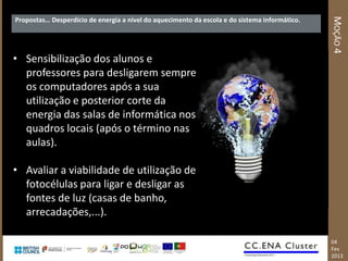 MOÇÃO 4
Propostas… Desperdício de energia a nível do aquecimento da escola e do sistema informático.




• Sensibilização dos alunos e
  professores para desligarem sempre
  os computadores após a sua
  utilização e posterior corte da
  energia das salas de informática nos
  quadros locais (após o término nas
  aulas).

• Avaliar a viabilidade de utilização de
  fotocélulas para ligar e desligar as
  fontes de luz (casas de banho,
  arrecadações,...).

                                                                                               04
                                                                                               Fev
                                                                                               2013
 
