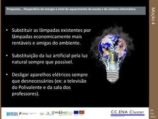MOÇÃO 4
Propostas… Desperdício de energia a nível do aquecimento da escola e do sistema informático.




• Substituir as lâmpadas existentes por
  lâmpadas economicamente mais
  rentáveis e amigas do ambiente.

• Substituição da luz artificial pela luz
  natural sempre que possível.

• Desligar aparelhos elétricos sempre
  que desnecessários (ex: a televisão
  do Polivalente e da sala dos
  professores).

                                                                                               04
                                                                                               Fev
                                                                                               2013
 