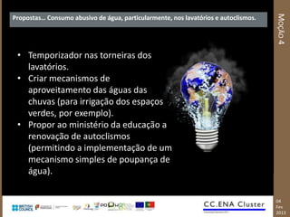 MOÇÃO 4
Propostas… Consumo abusivo de água, particularmente, nos lavatórios e autoclismos.




 • Temporizador nas torneiras dos
   lavatórios.
 • Criar mecanismos de
   aproveitamento das águas das
   chuvas (para irrigação dos espaços
   verdes, por exemplo).
 • Propor ao ministério da educação a
   renovação de autoclismos
   (permitindo a implementação de um
   mecanismo simples de poupança de
   água).

                                                                                     04
                                                                                     Fev
                                                                                     2013
 