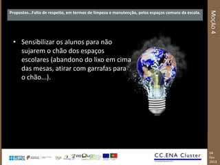 MOÇÃO 4
Propostas…Falta de respeito, em termos de limpeza e manutenção, pelos espaços comuns da escola.




 • Sensibilizar os alunos para não
   sujarem o chão dos espaços
   escolares (abandono do lixo em cima
   das mesas, atirar com garrafas para
   o chão...).




                                                                                                  04
                                                                                                  Fev
                                                                                                  2013
 