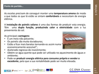 MOÇÃO 5
Ponto de partida…

As escolas precisam de conseguir manter uma temperatura amena de modo
a que todos os que lá estão se sintam confortáveis e necessitam de energia
elétrica.

A instalação de painéis solares é uma das formas de produzir esta energia.
Têm uma dupla função, produzindo calor e eletricidade com a luz
proveniente do sol.

As principais vantagens:
• É um meio não poluente;
• Os painéis são muito duradouros;
• Estão a ficar mais baratos tornando-os assim numa “solução
   economicamente acessível”;
• Acelerado regresso do investimento;
• Obtém-se água quente que pode ser utilizada no aquecimento de águas e
   ambiente;
• Pode-se produzir energia elétrica para consumo próprio e vender o
   excedente, pelo que a sua rentabilidade pode ser muito elevada.

                                                                             04
                                                                             Fev
                                                                             2013
 