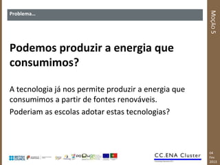 MOÇÃO 5
Problema…




Podemos produzir a energia que
consumimos?

A tecnologia já nos permite produzir a energia que
consumimos a partir de fontes renováveis.
Poderiam as escolas adotar estas tecnologias?



                                                     04
                                                     Fev
                                                     2013
 