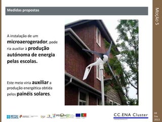 MOÇÃO 5
Medidas propostas




A instalação de um
microaerogerador, pode
ria auxiliar à produção
autónoma de energia
pelas escolas.


Este meio viria auxiliar a
produção energética obtida
pelos painéis   solares.


                             04
                             Fev
                             2013
 