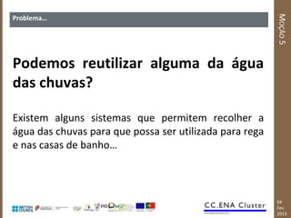 MOÇÃO 5
Problema…




Podemos reutilizar alguma da água
das chuvas?

Existem alguns sistemas que permitem recolher a
água das chuvas para que possa ser utilizada para rega
e nas casas de banho…



                                                         04
                                                         Fev
                                                         2013
 