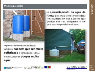 MOÇÃO 5
Medidas propostas

                                    O aproveitamento da água da
                                    chuva para mais tarde ser reutilizada
                                    em atividades em que o uso de água
                                    potável não seja obrigatório é um
                                    processo em grande crescimento.




O processo de construção destes
coletores não tem   que ser muito
sofisticado e com algumas ideias
simples, pode-se poupar muita
água.
                                                                            04
                                                                            Fev
                                                                            2013
 