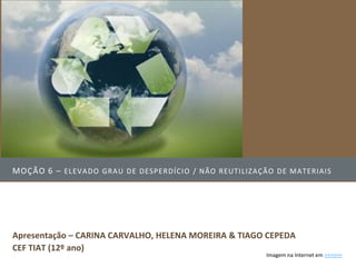 MOÇÃO 6 – ELEVADO GRAU DE DESPERDÍCI O / NÃO REUTI LIZAÇÃO DE MATERIAI S




Apresentação – CARINA CARVALHO, HELENA MOREIRA & TIAGO CEPEDA
CEF TIAT (12º ano)
                                                         Imagem na Internet em >>>>>>
 