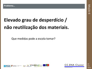 MOÇÃO 6
Problema…




Elevado grau de desperdício /
não reutilização dos materiais.

      Que medidas pode a escola tomar?




                                         04
                                         Fev
                                         2013
 