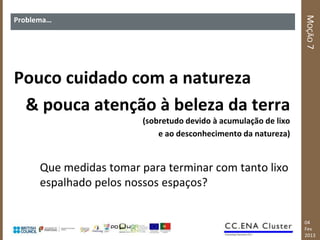 MOÇÃO 7
Problema…




Pouco cuidado com a natureza
 & pouca atenção à beleza da terra
                         (sobretudo devido à acumulação de lixo
                             e ao desconhecimento da natureza)


      Que medidas tomar para terminar com tanto lixo
      espalhado pelos nossos espaços?


                                                                  04
                                                                  Fev
                                                                  2013
 