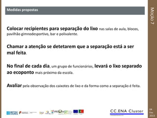 MOÇÃO 7
Medidas propostas



Colocar recipientes para separação do lixo nas salas de aula, blocos,
pavilhão gimnodesportivo, bar e polivalente.


Chamar a atenção se detetarem que a separação está a ser
mal feita.

No final de cada dia, um grupo de funcionários, levará o lixo separado
ao ecoponto mais próximo da escola.

Avaliar pela observação dos caixotes de lixo e da forma como a separação é feita.



                                                                                    04
                                                                                    Fev
                                                                                    2013
 