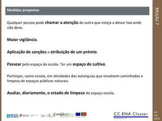 MOÇÃO 7
Medidas propostas


Qualquer pessoa pode chamar a atenção de outra que esteja a deixar lixo onde
não deve.


Maior vigilância.

Aplicação de sanções e atribuição de um prémio.

Passear pelo espaço da escola. Ter um espaço de cultivo.

Participar, como escola, em atividades das autarquias que envolvem caminhadas e
limpeza de espaços públicos naturais.


Avaliar, diariamente, o estado de limpeza do espaço escola.



                                                                                  04
                                                                                  Fev
                                                                                  2013
 