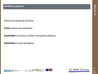 MOÇÃO 8
Medidas propostas




Passeio de escola de bicicleta.


Criar parque para bicicletas.

Incentivar os alunos a utilizar transportes públicos.

Incentivar à troca de boleias.




                                                        04
                                                        Fev
                                                        2013
 