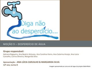 MOÇÃO 9 – DESPERDÍCIO DE ÁGUA

Grupo responsável:
Adriana Nogueira, Ana Beatriz Antunes, Ana Carolina Vieira, Ana Catarina Araújo, Ana Lúcia
Carvalho, Carina Oliveira, Margarida Silva

Apresentação – ANA LÚCIA CARVALHO & MARGARIDA SILVA
12º ano, turma D
                                                       Imagem apresentada ao concurso de logos do projeto WaterMark
 