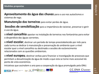 MOÇÃO 9
Medidas propostas


Aproveitamento da água das chuvas para o uso nos autoclismos e
sistemas de rega.
Manutenção das torneiras para evitar perdas de água.
Sessões de sensibilização para a importância de racionar, preservar e gerir
o uso da água.
A nível concelhio apostar na instalação de torneiras nos fontanários para evitar
o desperdício das águas correntes.
A nível escolar, destinar um período de tempo preestabelecido por mês para
cada turma se dedicar à manutenção e preservação do ambiente quer a nível
escolar quer a nível concelhio ou destinado a sessões de esclarecimento
relacionados com as questões ambientais.
A nível europeu, destinar verbas para financiar a investigação de processos que
permitam a dessalinização da água de modo a que esta se torne mais acessível do
ponto de vista económico.
Iniciativas que assinalem o ano para a cooperação da água promulgado pela ONU.
                                                                                   04
                                                                                   Fev
                                                                                   2013
 