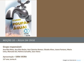 MOÇÃO 10 – ÁGUA EM CRISE

Grupo responsável:
Ana Rita Maia, Ana Rita Rocha, Ana Catarina Ramos, Cláudia Alves, Joana Fonseca, Maria
Lima, Manuela Gil, Palmira Carvalho, Sara Vieira

Apresentação – SARA VIEIRA
11º ano, turma A                                                          Imagem na Internet em >>>>>>
 