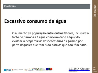 MOÇÃO 10
Problema…




Excessivo consumo de água

      O aumento da população entre outros fatores, inclusive o
      facto de darmos a à água como um dado adquirido,
      evidência desperdícios desnecessários e egoísmo por
      parte daqueles que tem tudo para os que não têm nada.




                                                                 04
                                                                 Fev
                                                                 2013
 