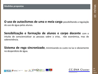 MOÇÃO 10
Medidas propostas




O uso de autoclismos de uma e meia carga possibilitando a regulação
do uso de água pelos alunos.


Sensibilização e formação de alunos e corpo docente                     com o
intuito de consciencializar as pessoas sobre a crise,   não económica, mas de
sobrevivência.


Sistema de rega sincronizado, minimizando os custo na luz e obviamente
no desperdício de água.




                                                                                04
                                                                                Fev
                                                                                2013
 