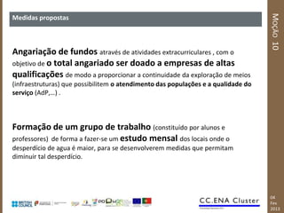 MOÇÃO 10
Medidas propostas



Angariação de fundos através de atividades extracurriculares , com o
objetivo de o total angariado ser doado a empresas de altas
qualificações de modo a proporcionar a continuidade da exploração de meios
(infraestruturas) que possibilitem o atendimento das populações e a qualidade do
serviço (AdP,…) .



Formação de um grupo de trabalho (constituído por alunos e
professores) de forma a fazer-se um estudo mensal dos locais onde o
desperdício de agua é maior, para se desenvolverem medidas que permitam
diminuir tal desperdício.




                                                                                   04
                                                                                   Fev
                                                                                   2013
 