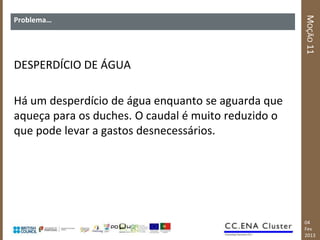 MOÇÃO 11
Problema…




DESPERDÍCIO DE ÁGUA

Há um desperdício de água enquanto se aguarda que
aqueça para os duches. O caudal é muito reduzido o
que pode levar a gastos desnecessários.




                                                     04
                                                     Fev
                                                     2013
 
