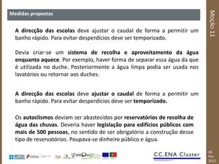 MOÇÃO 11
Medidas propostas


  A direcção das escolas deve ajustar o caudal de forma a permitir um
  banho rápido. Para evitar desperdícios deve ser temporizado.

  Devia criar-se um sistema de recolha e aproveitamento da água
  enquanto aquece. Por exemplo, haver forma de separar essa água da que
  é utilizada no duche. Posteriormente a água limpa podia ser usada nos
  lavatórios ou retornar aos duches.


  A direcção das escolas deve ajustar o caudal de forma a permitir um
  banho rápido. Para evitar desperdícios deve ser temporizado.

  Os autoclismos deviam ser abastecidos por reservatórios de recolha de
  água das chuvas. Deveria haver legislação para edifícios públicos com
  mais de 500 pessoas, no sentido de ser obrigatório a construção desse
  tipo de reservatórios. Poupava-se dinheiro público e água.
                                                                          04
                                                                          Fev
                                                                          2013
 