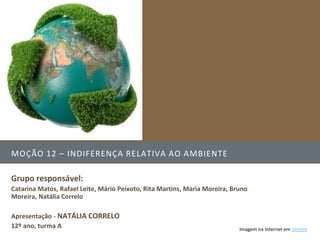 MOÇÃO 12 – INDIFERENÇA RELATIVA AO AMBIENTE

Grupo responsável:
Catarina Matos, Rafael Leite, Mário Peixoto, Rita Martins, Maria Moreira, Bruno
Moreira, Natália Correlo

Apresentação - NATÁLIA CORRELO
12º ano, turma A                                                            Imagem na Internet em >>>>>>
 