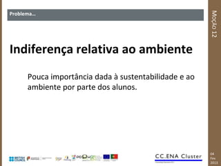 MOÇÃO 12
Problema…




Indiferença relativa ao ambiente
      Pouca importância dada à sustentabilidade e ao
      ambiente por parte dos alunos.




                                                       04
                                                       Fev
                                                       2013
 
