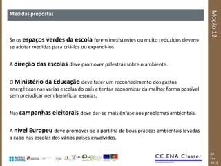 MOÇÃO 12
Medidas propostas



Se os espaços verdes da escola forem inexistentes ou muito reduzidos devem-
se adotar medidas para criá-los ou expandi-los.


A direção das escolas deve promover palestras sobre o ambiente.


O Ministério da Educação deve fazer um reconhecimento dos gastos
energéticos nas várias escolas do país e tentar economizar da melhor forma possível
sem prejudicar nem beneficiar escolas.


Nas campanhas eleitorais deve dar-se mais ênfase aos problemas ambientais.


A nível Europeu deve promover-se a partilha de boas práticas ambientais levadas
a cabo nas escolas dos vários países envolvidos.

                                                                                      04
                                                                                      Fev
                                                                                      2013
 