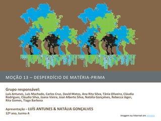 MOÇÃO 13 – DESPERDÍCIO DE MATÉRIA -PRIMA

Grupo responsável:
Luís Antunes, Luís Machado, Carlos Cruz, David Matos, Ana Rita Silva, Tânia Oliveira, Cláudia
Rodrigues, Cláudio Silva, Joana Vieira, José Alberto Silva, Natália Gonçalves, Rebecca Jäger,
Rita Gomes, Tiago Barbosa

Apresentação – LUÍS ANTUNES & NATÁLIA GONÇALVES
12º ano, turma A
                                                                                   Imagem na Internet em >>>>>>
 