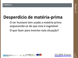 MOÇÃO 13
Problema…




Desperdício de matéria-prima
      O ser humano tem usado a matéria-prima
      esquecendo-se de que esta é esgotável.
      O que fazer para inverter esta situação?




                                                 04
                                                 Fev
                                                 2013
 