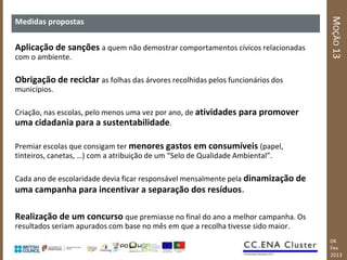 MOÇÃO 13
Medidas propostas

Aplicação de sanções a quem não demostrar comportamentos cívicos relacionadas
com o ambiente.

Obrigação de reciclar as folhas das árvores recolhidas pelos funcionários dos
municípios.

Criação, nas escolas, pelo menos uma vez por ano, de atividades para promover
uma cidadania para a sustentabilidade.

Premiar escolas que consigam ter menores gastos em consumíveis (papel,
tinteiros, canetas, …) com a atribuição de um “Selo de Qualidade Ambiental”.

Cada ano de escolaridade devia ficar responsável mensalmente pela dinamização de
uma campanha para incentivar a separação dos resíduos.

Realização de um concurso que premiasse no final do ano a melhor campanha. Os
resultados seriam apurados com base no mês em que a recolha tivesse sido maior.
                                                                                   04
                                                                                   Fev
                                                                                   2013
 