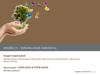 MOÇÃO 14 – SENSIBILIDADE AMBIENTAL

Grupo responsável:
Cláudio Veloso, João Gouveia, João Lopes, João Fonseca, Sandra Direito , Vítor Sousa,
Zulmira Pereira

Apresentação – JOÃO LOPES & VÍTOR SOUSA
12º ano, turma D                                                              Imagem na Internet em >>>>>>
 