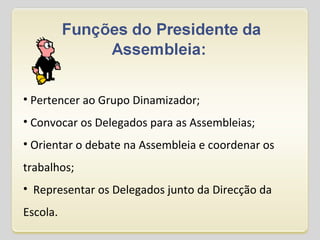 Pertencer ao Grupo Dinamizador; Convocar os Delegados para as Assembleias;   Orientar o debate na Assembleia e coordenar os trabalhos;    Representar os Delegados junto da Direcção da Escola. 