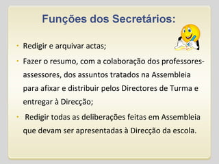 Redigir e arquivar actas; Fazer o resumo, com a colaboração dos professores-assessores, dos assuntos tratados na Assembleia para afixar e distribuir pelos Directores de Turma e entregar à Direcção;   Redigir todas as deliberações feitas em Assembleia que devam ser apresentadas à Direcção da escola. 