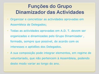 Organizar e concretizar as actividades aprovadas em Assembleia de Delegados; Todas as actividades aprovadas em A.D. T. devem ser organizadas e dinamizadas pelo Grupo Dinamizador , formado, sempre que possível, de acordo com os interesses e aptidões dos Delegados. A sua composição pode integrar elementos, em regime de voluntariado, que não pertencem à Assembleia, podendo deste modo variar ao longo do ano. 