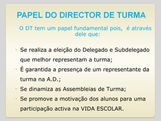 O DT tem um papel fundamental pois,  é através dele que: Se realiza a eleição do Delegado e Subdelegado que melhor representam a turma; É garantida a presença de um representante da turma na A.D.; Se dinamiza as Assembleias de Turma; Se promove a motivação dos alunos para uma participação activa na VIDA ESCOLAR. 