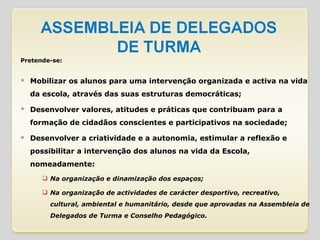 Pretende-se: Mobilizar os alunos para uma intervenção organizada e activa na vida da escola, através das suas estruturas democráticas; Desenvolver valores, atitudes e práticas que contribuam para a formação de cidadãos conscientes e participativos na sociedade; Desenvolver a criatividade e a autonomia, estimular a reflexão e possibilitar a intervenção dos alunos na vida da Escola, nomeadamente: Na organização e dinamização dos espaços; Na organização de actividades de carácter desportivo, recreativo, cultural, ambiental e humanitário, desde que aprovadas na Assembleia de Delegados de Turma e Conselho Pedagógico. 
