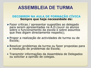 DECORREM NA AULA DE FORMAÇÃO CÍVICA Sempre que haja necessidade de: Fazer críticas / apresentar sugestões ao delegado para serem apresentadas na A.D.(ouvir os alunos sobre o funcionamento da escola e sobre assuntos que lhes digam directamente respeito); Propor a realização de actividades de turma ou de Escola; Resolver problemas da turma ou fazer propostas para a resolução de problemas da Escola; Transmitir informações da Assembleia de Delegados ou solicitar a opinião de colegas. 