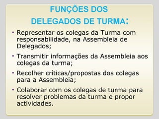 Representar os colegas da Turma com responsabilidade, na Assembleia de Delegados; Transmitir informações da Assembleia aos colegas da turma; Recolher críticas/propostas dos colegas para a Assembleia; Colaborar com os colegas de turma para resolver problemas da turma e propor actividades. 