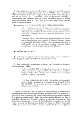 2


    O empreendimento é considerado de impacto e será complementado com um
segundo projeto em tramitação de uso misto, processo 07.31068.2.12, a ser construído
em terreno localizado na Av. Cruz Cabugá, nº 20, esquina da Av. Mário Melo, que se
trata de um edifício de 17 pavimentos, sendo 12 pavimentos destinados a
Estacionamento com capacidade para 396 veículos. O referido processo já recebeu
parecer favorável da Dircon, CTTU e GOPV e está sendo analisado pela DIRURB
quanto ao aspecto urbanístico.
   De acordo com a Lei 16.176/96, LEI DO USO E OCUPAÇÃO DO SOLO:
             Art. 61 - Os Empreendimentos de Impacto são aqueles usos que podem
             causar impacto e/ou alteração no ambiente natural ou construído, ou
             sobrecarga na capacidade de atendimento de infra-estrutura básica,
             quer sejam construções públicas ou privadas, habitacionais ou não
             habitacionais.
              Parágrafo Único - São considerados Empreendimentos de Impacto
              aqueles localizados em áreas com mais de 3 ha (três hectares), ou cuja
              área construída ultrapasse 20.000m² (vinte mil metros quadrados), e
              ainda aqueles que por sua natureza ou condições requeiram análises
              específicas por parte dos órgãos competentes do Município.


   2. ANÁLISE DO PROCESSO


   Da análise da tramitação do processo nos diversos órgãos para a construção do
Tempo da igreja Evangélica Assembléia de Deus, observou-se que:


   2.1 Das considerações apresentadas no Parecer da Companhia de Trânsito e
Transporte Urbano – CTTU:
              1. A Avenida Mário Melo é classificada como corredor de transporte
              urbano secundário de categoria coletora, de acordo com a Lei de Uso e
              Ocupação do Solo (Lei 16.176/96). Possui sentido duplo de circulação,
              encontra-se definida e pavimentada.


              2. As Ruas da Fundição, São Geraldo e Rocha Pita são classificadas
              como as demais vias, de acordo com a Lei de Uso e Ocupação do Solo
              (Lei 16.176/96). Possui sentido duplo de circulação, encontram-se
              definidas e pavimentadas.


   Segundo o Parecer da CTTU, o projeto do empreendimento se apresenta com
adequação ao novo plano de circulação proposto nas diretrizes da CTTU para a área. O
memorial de impacto demonstra que com a implantação do empreendimento, os níveis
de serviços da situação atual e futura não teriam grandes alterações em face de
capacidade viária da área. Entretanto, manifesta ser necessária a mudança no plano
funcional de circulação, com a abertura da Rua da Fundição na ligação com a Avenida
Norte, e abertura, com desapropriação, da Rua Astronauta Lins Collier. Compreende
também que muitos usuários virão ao Templo em ônibus locados o que implica ser
 
