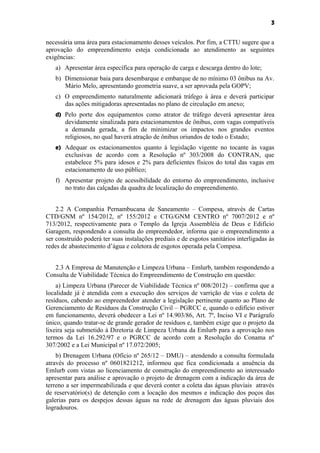3


necessária uma área para estacionamento desses veículos. Por fim, a CTTU sugere que a
aprovação do empreendimento esteja condicionada ao atendimento as seguintes
exigências:
   a) Apresentar área específica para operação de carga e descarga dentro do lote;
   b) Dimensionar baia para desembarque e embarque de no mínimo 03 ônibus na Av.
      Mário Melo, apresentando geometria suave, a ser aprovada pela GOPV;
   c) O empreendimento naturalmente adicionará tráfego à área e deverá participar
      das ações mitigadoras apresentadas no plano de circulação em anexo;
   d) Pelo porte dos equipamentos como atrator de tráfego deverá apresentar área
       devidamente sinalizada para estacionamentos de ônibus, com vagas compatíveis
       a demanda gerada, a fim de minimizar os impactos nos grandes eventos
       religiosos, no qual haverá atração de ônibus oriundos de todo o Estado;
   e) Adequar os estacionamentos quanto à legislação vigente no tocante às vagas
       exclusivas de acordo com a Resolução nº 303/2008 do CONTRAN, que
       estabelece 5% para idosos e 2% para deficientes físicos do total das vagas em
       estacionamento de uso público;
   f) Apresentar projeto de acessibilidade do entorno do empreendimento, inclusive
      no trato das calçadas da quadra de localização do empreendimento.


    2.2 A Companhia Pernambucana de Saneamento – Compesa, através de Cartas
CTD/GNM nº 154/2012, nº 155/2012 e CTG/GNM CENTRO nº 7007/2012 e nº
713/2012, respectivamente para o Templo da Igreja Assembléia de Deus e Edifício
Garagem, respondendo a consulta do empreendedor, informa que o empreendimento a
ser construído poderá ter suas instalações prediais e de esgotos sanitários interligadas às
redes de abastecimento d’água e coletora de esgotos operada pela Compesa.


   2.3 A Empresa de Manutenção e Limpeza Urbana – Emlurb, também respondendo a
Consulta de Viabilidade Técnica do Empreendimento de Construção em questão:
    a) Limpeza Urbana (Parecer de Viabilidade Técnica nº 008/2012) – confirma que a
localidade já é atendida com a execução dos serviços de varrição de vias e coleta de
resíduos, cabendo ao empreendedor atender a legislação pertinente quanto ao Plano de
Gerenciamento de Resíduos da Construção Civil – PGRCC e, quando o edifício estiver
em funcionamento, deverá obedecer a Lei nº 14.903/86, Art. 7º, Inciso VI e Parágrafo
único, quando tratar-se de grande gerador de resíduos e, também exige que o projeto da
lixeira seja submetido à Diretoria de Limpeza Urbana da Emlurb para a aprovação nos
termos da Lei 16.292/97 e o PGRCC de acordo com a Resolução do Conama nº
307/2002 e a Lei Municipal nº 17.072/2005;
    b) Drenagem Urbana (Ofício nº 265/12 – DMU) – atendendo a consulta formulada
através do processo nº 0601821212, informou que fica condicionada a anuência da
Emlurb com vistas ao licenciamento de construção do empreendimento ao interessado
apresentar para análise e aprovação o projeto de drenagem com a indicação da área de
terreno a ser impermeabilizada e que deverá conter a coleta das águas pluviais através
de reservatório(s) de detenção com a locação dos mesmos e indicação dos poços das
galerias para os despejos dessas águas na rede de drenagem das águas pluviais dos
logradouros.
 