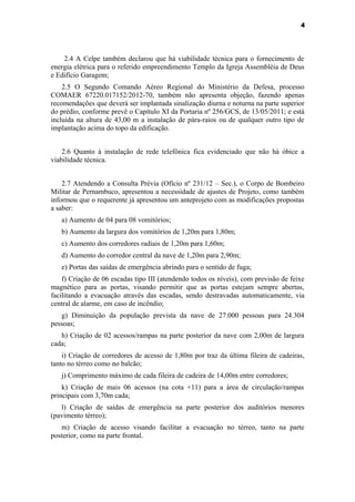 4




    2.4 A Celpe também declarou que há viabilidade técnica para o fornecimento de
energia elétrica para o referido empreendimento Templo da Igreja Assembléia de Deus
e Edifício Garagem;
    2.5 O Segundo Comando Aéreo Regional do Ministério da Defesa, processo
COMAER 67220.017152/2012-70, também não apresenta objeção, fazendo apenas
recomendações que deverá ser implantada sinalização diurna e noturna na parte superior
do prédio, conforme prevê o Capítulo XI da Portaria nº 256/GCS, de 13/05/2011; e está
incluída na altura de 43,00 m a instalação de pára-raios ou de qualquer outro tipo de
implantação acima do topo da edificação.


    2.6 Quanto à instalação de rede telefônica fica evidenciado que não há óbice a
viabilidade técnica.


    2.7 Atendendo a Consulta Prévia (Ofício nº 231/12 – Sec.), o Corpo de Bombeiro
Militar de Pernambuco, apresentou a necessidade de ajustes de Projeto, como também
informou que o requerente já apresentou um anteprojeto com as modificações propostas
a saber:
   a) Aumento de 04 para 08 vomitórios;
   b) Aumento da largura dos vomitórios de 1,20m para 1,80m;
   c) Aumento dos corredores radiais de 1,20m para 1,60m;
   d) Aumento do corredor central da nave de 1,20m para 2,90m;
   e) Portas das saídas de emergência abrindo para o sentido de fuga;
    f) Criação de 06 escadas tipo III (atendendo todos os níveis), com previsão de feixe
magnético para as portas, visando permitir que as portas estejam sempre abertas,
facilitando a evacuação através das escadas, sendo destravadas automaticamente, via
central de alarme, em caso de incêndio;
   g) Diminuição da população prevista da nave de 27.000 pessoas para 24.304
pessoas;
   h) Criação de 02 acessos/rampas na parte posterior da nave com 2,00m de largura
cada;
    i) Criação de corredores de acesso de 1,80m por traz da última fileira de cadeiras,
tanto no térreo como no balcão;
   j) Comprimento máximo de cada fileira de cadeira de 14,00m entre corredores;
    k) Criação de mais 06 acessos (na cota +11) para a área de circulação/rampas
principais com 3,70m cada;
   l) Criação de saídas de emergência na parte posterior dos auditórios menores
(pavimento térreo);
   m) Criação de acesso visando facilitar a evacuação no térreo, tanto na parte
posterior, como na parte frontal.
 