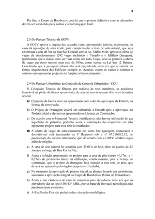 5


   Por fim, o Corpo de Bombeiros conclui que o projeto definitivo com as alterações
deverá ser submetido para análise e à homologação final.



   2.8 Do Parecer Técnico da GOPV
    A GOPV aprova a largura das calçadas como apresentado; todavia. recomenda, no
caso da aquisição de área verde, para complementar a taxa de solo natural, que seja
observada a cota de 3m na Rua São Geraldo com a Av. Mário Melo; aprova a oferta de
vagas de estacionamento (582 vagas incluindo o Templo e o Edifício Garagem),
justificando que a cidade deve ser vista como um todo. Logo, deve-se permitir a oferta
de vagas em outro terreno num raio de 100m, como ocorre na Lei dos 12 Bairros.
Concluindo que a paisagem urbana não será prejudicada, uma vez que o volume na
forma Arquitetônica dos Edifícios compõe as Quadras, ocupa os vazios e valoriza o
entorno sem apresentar prejuízos às funções urbanas propostas.


   2.9 Do Parecer Urbanístico da Comissão de Controle Urbanístico - CCU
   O Colegiado Técnico da Dircon, por maioria de seus membros, se posiciona
favorável ao pleito da forma apresentada, de acordo com o resumo dos itens descritos
abaixo:
   a) O projeto da lixeira deve ser apresentado com a devida aprovação da Emlurb, na
       licença de construção;
   b) O Projeto de Drenagem deverá ser submetido à Emlurb após a aprovação do
      Projeto Inicial e deverá ser apresentado na Licença de Construção;
   c) De acordo com o Memorial Técnico Justificativo, não haverá utilização de gás
      liquefeito de petróleo, portanto acata a solicitação do requerente em não
      apresentar projeto para esse tipo de instalação;
   d) A oferta de vagas de estacionamento em outro lote (garagem, restaurante e
       dormitórios) está tramitando na 1ª Regional sob o nº 07.31068.2.12, de
       propriedade do mesmo interessado, que de acordo com a GOPV ofertará vagas
       além do exigido;
   e) A taxa de solo natural foi atendida com 25,01% do lote, além do plantio de 22
      árvores ao longo da Rua Rocha Pita;
   f) Acata a solução apresentada no projeto para a cota de piso (entre +0,17m e –
      0,35m) do pavimento térreo da edificação, condicionando, para a licença de
      construção, que o projeto de drenagem faça menção a esta cota de piso, que
      deverá ser aprovada pelo órgão competente ( Emlurb);
   g) No momento da aprovação do projeto inicial, as plantas deverão ser carimbadas,
      indicando a aprovação integral do Corpo de Bombeiros Militar de Pernambuco.
   h) Acata a não existência de casa de máquinas para elevadores, uma vez que os
      elevadores são do tipo 5.300 DF-MRL, por se tratar de inovação tecnológica não
      precisam desse elemento;
   i) A Rua Rocha Pita não poderá sofrer alteração morfológica;
 