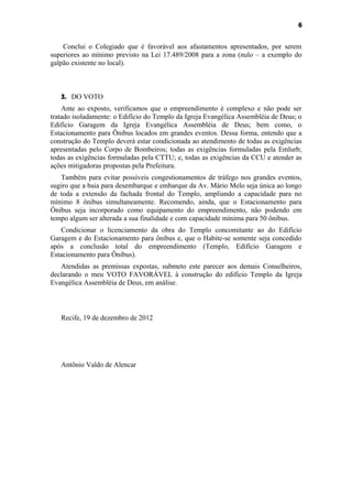 6


    Conclui o Colegiado que é favorável aos afastamentos apresentados, por serem
superiores ao mínimo previsto na Lei 17.489/2008 para a zona (nulo – a exemplo do
galpão existente no local).



   3. DO VOTO
    Ante ao exposto, verificamos que o empreendimento é complexo e não pode ser
tratado isoladamente: o Edifício do Templo da Igreja Evangélica Assembléia de Deus; o
Edifício Garagem da Igreja Evangélica Assembléia de Deus; bem como, o
Estacionamento para Ônibus locados em grandes eventos. Dessa forma, entendo que a
construção do Templo deverá estar condicionada ao atendimento de todas as exigências
apresentadas pelo Corpo de Bombeiros; todas as exigências formuladas pela Emlurb;
todas as exigências formuladas pela CTTU; e, todas as exigências da CCU e atender as
ações mitigadoras propostas pela Prefeitura.
   Também para evitar possíveis congestionamentos de tráfego nos grandes eventos,
sugiro que a baia para desembarque e embarque da Av. Mário Melo seja única ao longo
de toda a extensão da fachada frontal do Templo, ampliando a capacidade para no
mínimo 8 ônibus simultaneamente. Recomendo, ainda, que o Estacionamento para
Ônibus seja incorporado como equipamento do empreendimento, não podendo em
tempo algum ser alterada a sua finalidade e com capacidade mínima para 50 ônibus.
    Condicionar o licenciamento da obra do Templo concomitante ao do Edifício
Garagem e do Estacionamento para ônibus e, que o Habite-se somente seja concedido
após a conclusão total do empreendimento (Templo, Edifício Garagem e
Estacionamento para Ônibus).
   Atendidas as premissas expostas, submeto este parecer aos demais Conselheiros,
declarando o meu VOTO FAVORÁVEL à construção do edifício Templo da Igreja
Evangélica Assembléia de Deus, em análise.



   Recife, 19 de dezembro de 2012




   Antônio Valdo de Alencar
 