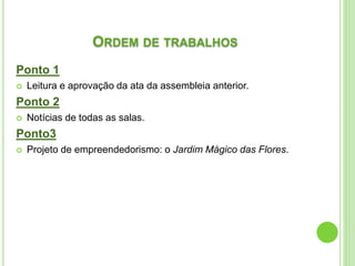 ORDEM DE TRABALHOS
Ponto 1
 Leitura e aprovação da ata da assembleia anterior.
Ponto 2
 Notícias de todas as salas.
Ponto3
 Projeto de empreendedorismo: o Jardim Mágico das Flores.
 
