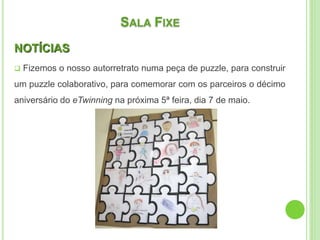 SALA FIXE
NOTÍCIAS
 Fizemos o nosso autorretrato numa peça de puzzle, para construir
um puzzle colaborativo, para comemorar com os parceiros o décimo
aniversário do eTwinning na próxima 5ª feira, dia 7 de maio.
 
