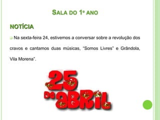 SALA DO 1º ANO
NOTÍCIA
 Na sexta-feira 24, estivemos a conversar sobre a revolução dos
cravos e cantamos duas músicas, “Somos Livres” e Grândola,
Vila Morena”.
 