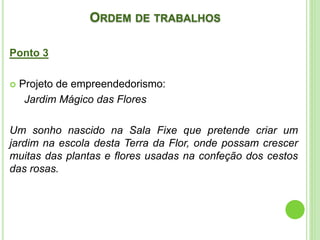 ORDEM DE TRABALHOS
Ponto 3
 Projeto de empreendedorismo:
Jardim Mágico das Flores
Um sonho nascido na Sala Fixe que pretende criar um
jardim na escola desta Terra da Flor, onde possam crescer
muitas das plantas e flores usadas na confeção dos cestos
das rosas.
 