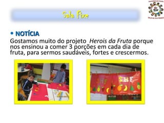 Sala Fixe
 NOTÍCIA
Gostamos muito do projeto Herois da Fruta porque
nos ensinou a comer 3 porções em cada dia de
fruta, para sermos saudáveis, fortes e crescermos.
 